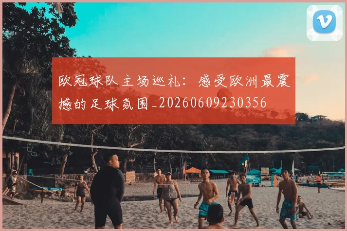 欧冠球队主场巡礼：感受欧洲最震撼的足球氛围_20260609230356