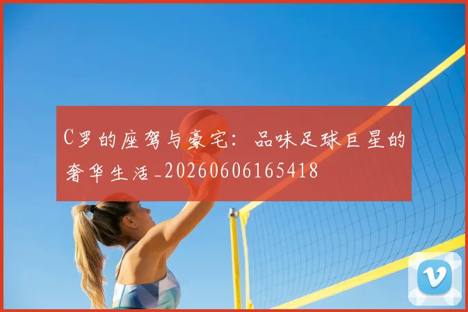 C罗的座驾与豪宅：品味足球巨星的奢华生活_20260606165418