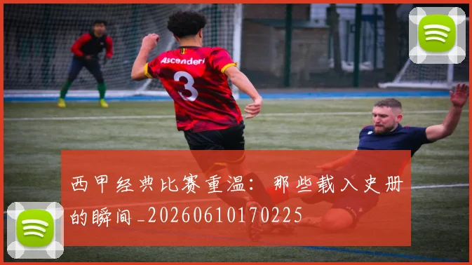 西甲经典比赛重温：那些载入史册的瞬间_20260610170225