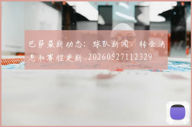 巴萨最新动态：球队新闻、转会消息和赛程更新_20260527112329
