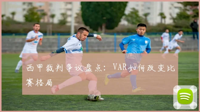 西甲裁判争议盘点:VAR如何改变比赛格局